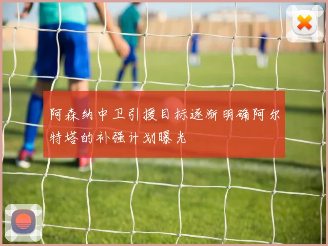 阿森纳中卫引援目标逐渐明确阿尔特塔的补强计划曝光