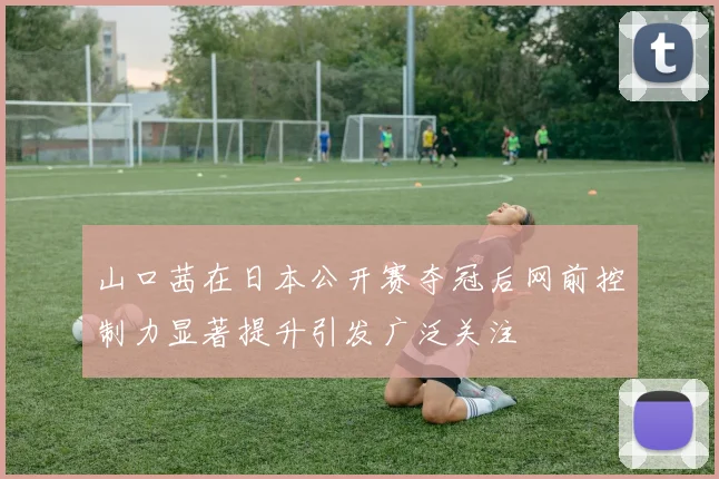山口茜在日本公开赛夺冠后网前控制力显著提升引发广泛关注