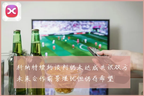 科纳特续约谈判仍未达成共识双方未来合作前景堪忧但仍存希望