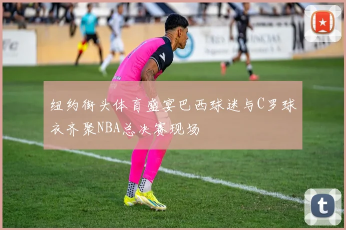 纽约街头体育盛宴巴西球迷与C罗球衣齐聚NBA总决赛现场