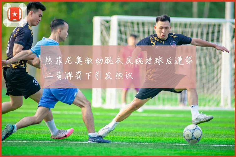 热菲尼奥激动脱衣庆祝进球后遭第二黄牌罚下引发热议