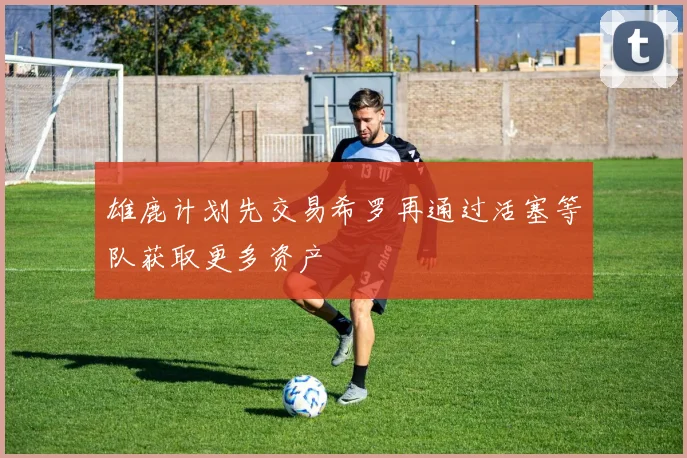 雄鹿计划先交易希罗再通过活塞等队获取更多资产