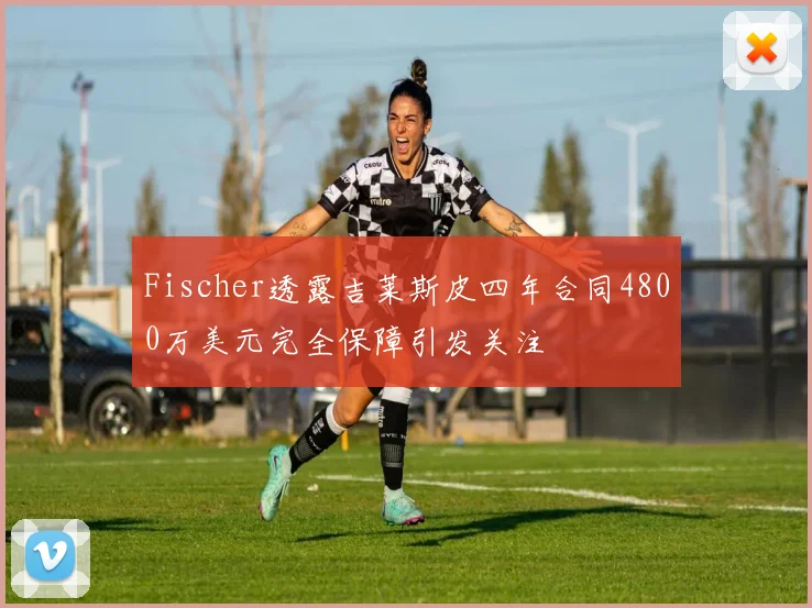 Fischer透露吉莱斯皮四年合同4800万美元完全保障引发关注
