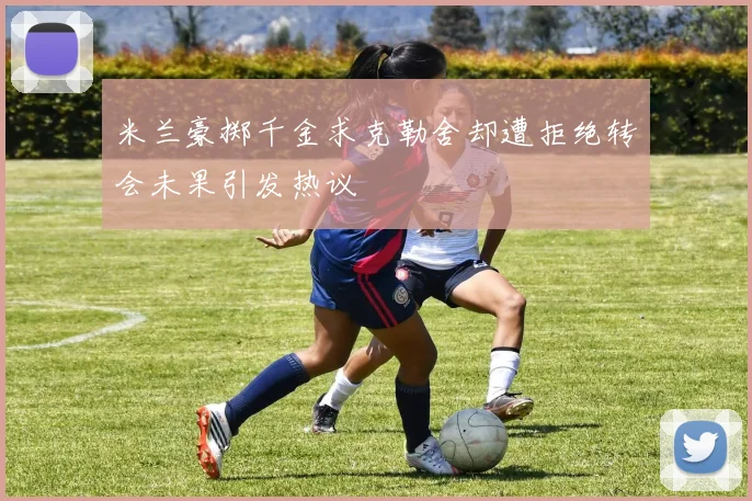 米兰豪掷千金求克勒舍却遭拒绝转会未果引发热议
