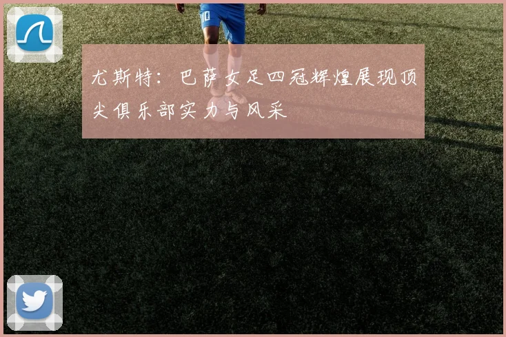 尤斯特：巴萨女足四冠辉煌展现顶尖俱乐部实力与风采