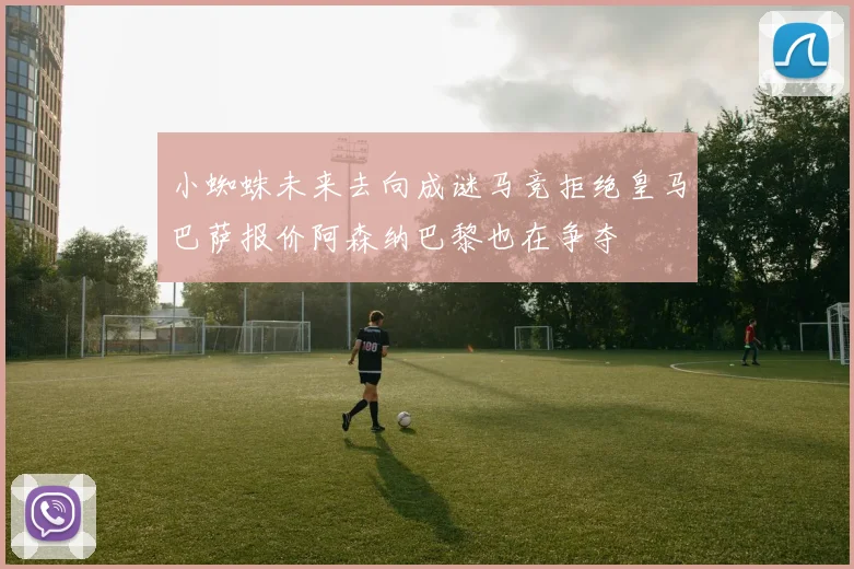 小蜘蛛未来去向成谜马竞拒绝皇马巴萨报价阿森纳巴黎也在争夺