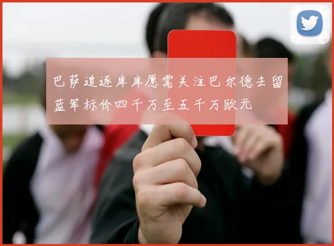 巴萨追逐库库愿需关注巴尔德去留蓝军标价四千万至五千万欧元
