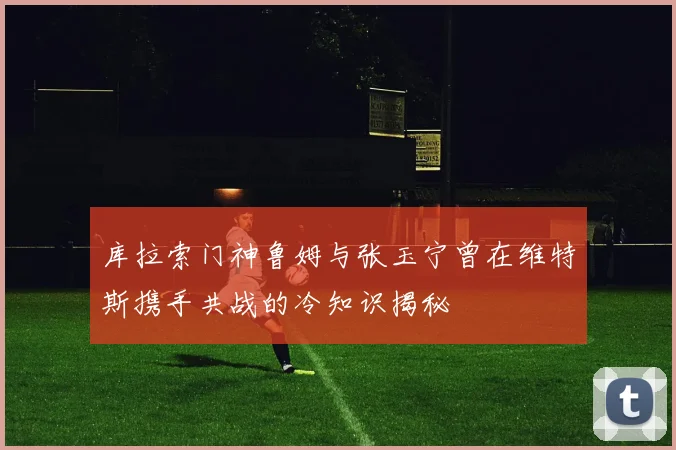 库拉索门神鲁姆与张玉宁曾在维特斯携手共战的冷知识揭秘