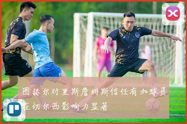 图赫尔对里斯詹姆斯信任有加球员在切尔西影响力显著