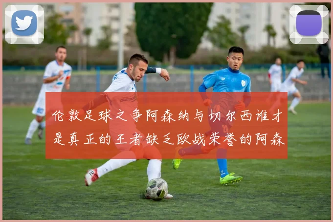 伦敦足球之争阿森纳与切尔西谁才是真正的王者缺乏欧战荣誉的阿森纳如何反击