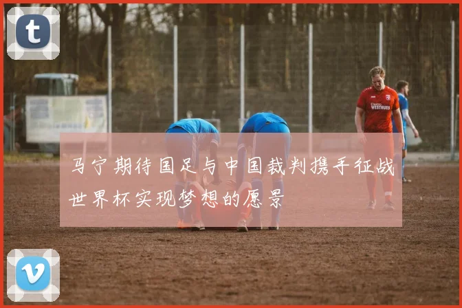 马宁期待国足与中国裁判携手征战世界杯实现梦想的愿景