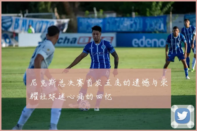 尼克斯总决赛首发五虎的遗憾与荣耀让球迷心痛的回忆