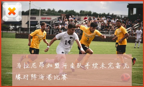马拉尼昂加盟河南队手续未完备无缘对阵海港比赛