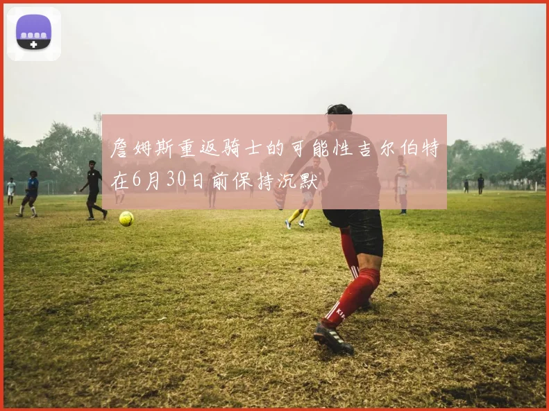 詹姆斯重返骑士的可能性吉尔伯特在6月30日前保持沉默