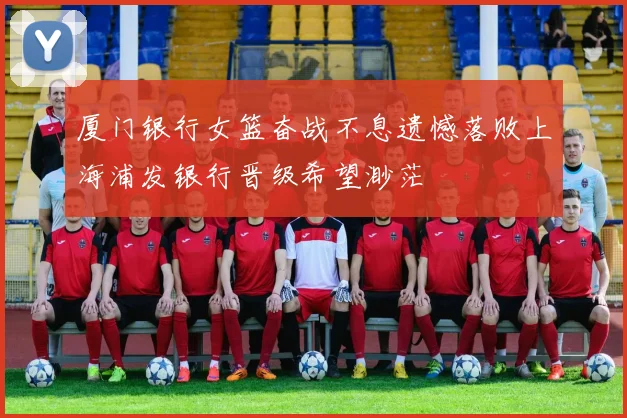 厦门银行女篮奋战不息遗憾落败上海浦发银行晋级希望渺茫
