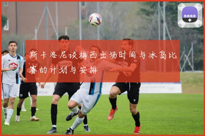 斯卡洛尼谈梅西出场时间与冰岛比赛的计划与安排
