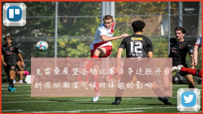 克雷桑展望下场比赛力争连胜并分析深圳潮湿气候对体能的影响