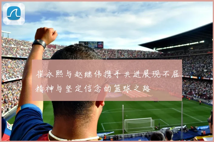 崔永熙与赵继伟携手共进展现不屈精神与坚定信念的篮球之路
