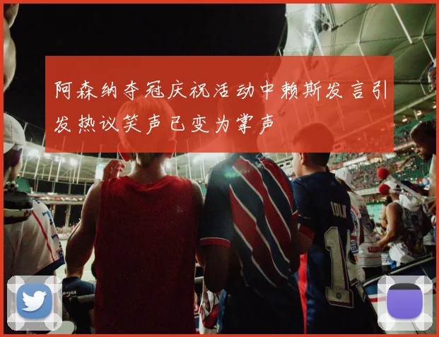 阿森纳夺冠庆祝活动中赖斯发言引发热议笑声已变为掌声
