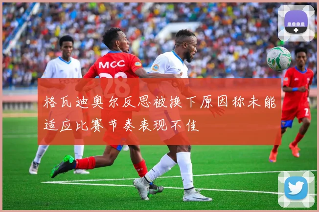 格瓦迪奥尔反思被换下原因称未能适应比赛节奏表现不佳