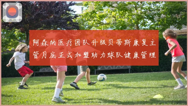 阿森纳医疗团队升级贝蒂斯康复主管月底正式加盟助力球队健康管理